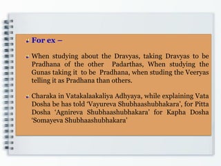 For ex –
When studying about the Dravyas, taking Dravyas to be
Pradhana of the other Padarthas, When studying the
Gunas taking it to be Pradhana, when studing the Veeryas
telling it as Pradhana than others.
Charaka in Vatakalaakaliya Adhyaya, while explaining Vata
Dosha be has told „Vayureva Shubhaashubhakara‟, for Pitta
Dosha „Agnireva Shubhaashubhakara‟ for Kapha Dosha
„Somayeva Shubhaashubhakara‟
 