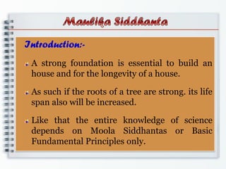Introduction:-
A strong foundation is essential to build an
house and for the longevity of a house.
As such if the roots of a tree are strong. its life
span also will be increased.
Like that the entire knowledge of science
depends on Moola Siddhantas or Basic
Fundamental Principles only.
 