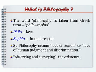 The word „philosophy‟ is taken from Greek
term – „philo–sophia‟.
Philo – love
Sophia – human reason
So Philosophy means “love of reason” or “love
of human judgment and discrimination.”
“observing and surveying" the existence.
 