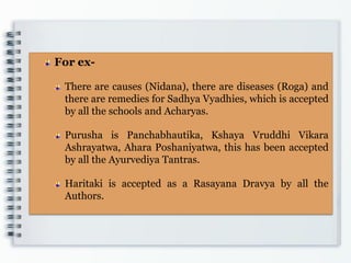 For ex-
There are causes (Nidana), there are diseases (Roga) and
there are remedies for Sadhya Vyadhies, which is accepted
by all the schools and Acharyas.
Purusha is Panchabhautika, Kshaya Vruddhi Vikara
Ashrayatwa, Ahara Poshaniyatwa, this has been accepted
by all the Ayurvediya Tantras.
Haritaki is accepted as a Rasayana Dravya by all the
Authors.
 