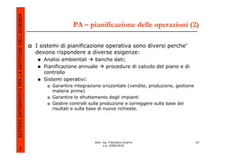 SISTEMI INFORMATIVI PER LA GESTIONE DELL’AZIENDA
                                                                  PA – pianificazione delle operazioni (2)

                                                   I sistemi di pianificazione operativa sono diversi perche’
                                                   devono rispondere a diverse esigenze:
                                                      Analisi ambientali   banche dati;
                                                      Pianificazione annuale   procedure di calcolo del piano e di
                                                      controllo
                                                      Sistemi operativi:
                                                         Garantire integrazione orizzontale (vendite, produzione, gestione
                                                         materie prime)
                                                         Garantire lo sfruttamento degli impianti
                                                         Gestire controlli sulla produzione e correggere sulla base dei
                                                         risultati e sulla base di nuove richieste.




                                                                            dott. ing. Francesco Guerra                      10
                                                                                   a.a. 2009/2010
             2
 