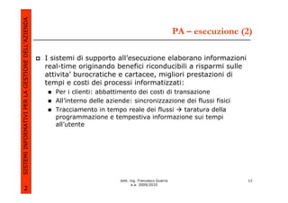 SISTEMI INFORMATIVI PER LA GESTIONE DELL’AZIENDA
                                                                                                          PA – esecuzione (2)

                                                   I sistemi di supporto all’esecuzione elaborano informazioni
                                                   real-time originando benefici riconducibili a risparmi sulle
                                                   attivita’ burocratiche e cartacee, migliori prestazioni di
                                                   tempi e costi dei processi informatizzati:
                                                      Per i clienti: abbattimento dei costi di transazione
                                                      All’interno delle aziende: sincronizzazione dei flussi fisici
                                                      Tracciamento in tempo reale dei flussi      taratura della
                                                      programmazione e tempestiva informazione sui tempi
                                                      all’utente




                                                                            dott. ing. Francesco Guerra                    12
                                                                                   a.a. 2009/2010
             2
 