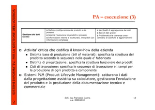 SISTEMI INFORMATIVI PER LA GESTIONE DELL’AZIENDA
                                                                                                                          PA – esecuzione (3)

                                                                         Definire configurazione dei prodotti e dei              Vari livelli di aggregazione dei dati
                                                                       processi                                                  Basi di dati grandi
                                                   Gestione dei dati     Gestire l’evoluzione di prodotti e processi             Problematica la coerenza cross-
                                                   tecnici
                                                                         Informazioni interne e strutturate, integrabili con   company di codifiche e aggiornamenti
                                                                       informazioni complesse




                                                    Attivita’ critica che codifica il know-how della azienda
                                                          Distinta base di produzione (bill of material): specifica la struttura del
                                                          prodotto secondo la sequenza nella quale e’ fabbricato
                                                          Distinta di progettazione: specifica la struttura funzionale dei prodotti
                                                          Cicli di lavorazione: specifica le sequenze di lavorazione e i tempi per
                                                          la produzione di ogni prodotto e componente
                                                    Sistemi PLM (Product Lifecycle Management): catturano i dati
                                                    dalla progettazione assistita su calcolatore, gestiscono l’evoluzione
                                                    del prodotto e la produzione della documentazione tecnica e
                                                    commerciale


                                                                                           dott. ing. Francesco Guerra                                                   13
                                                                                                  a.a. 2009/2010
             2
 