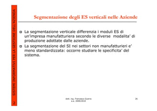 SISTEMI INFORMATIVI PER LA GESTIONE DELL’AZIENDA
                                                       Segmentazione degli ES verticali nelle Aziende

                                                   La segmentazione verticale differenzia i moduli ES di
                                                   un’impresa manufatturiera secondo le diverse modalita’ di
                                                   produzione adottate dalle aziende.
                                                   La segmentazione del SI nei settori non manufatturieri e’
                                                   meno standardizzata: occorre studiare le specificita’ del
                                                   sistema.




                                                                        dott. ing. Francesco Guerra            26
                                                                               a.a. 2009/2010
             2
 