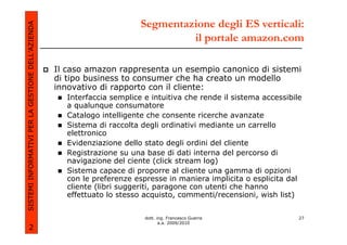 Segmentazione degli ES verticali:
SISTEMI INFORMATIVI PER LA GESTIONE DELL’AZIENDA
                                                                                  il portale amazon.com

                                                   Il caso amazon rappresenta un esempio canonico di sistemi
                                                   di tipo business to consumer che ha creato un modello
                                                   innovativo di rapporto con il cliente:
                                                     Interfaccia semplice e intuitiva che rende il sistema accessibile
                                                     a qualunque consumatore
                                                     Catalogo intelligente che consente ricerche avanzate
                                                     Sistema di raccolta degli ordinativi mediante un carrello
                                                     elettronico
                                                     Evidenziazione dello stato degli ordini del cliente
                                                     Registrazione su una base di dati interna del percorso di
                                                     navigazione del ciente (click stream log)
                                                     Sistema capace di proporre al cliente una gamma di opzioni
                                                     con le preferenze espresse in maniera implicita o esplicita dal
                                                     cliente (libri suggeriti, paragone con utenti che hanno
                                                     effettuato lo stesso acquisto, commenti/recensioni, wish list)


                                                                          dott. ing. Francesco Guerra                27
                                                                                 a.a. 2009/2010
             2
 