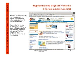 Segmentazione degli ES verticali:
SISTEMI INFORMATIVI PER LA GESTIONE DELL’AZIENDA
                                                                                     il portale amazon.com(2)

                                                   Amazon e’ stata fondata
                                                   nel 1995 da Jeffrey
                                                   Bezos, un ingegnere
                                                   informatico esperto di
                                                   modelli finanziari.

                                                   Il prodotto da vendere
                                                   e’ stato scelto sulla
                                                   base delle potenzialita’
                                                   del prodotto (vengono
                                                   stampati piu’ di tre
                                                   milioni di libri
                                                   contemporaneamente
                                                   nel mondo)




                                                                              dott. ing. Francesco Guerra    28
                                                                                     a.a. 2009/2010
             2
 