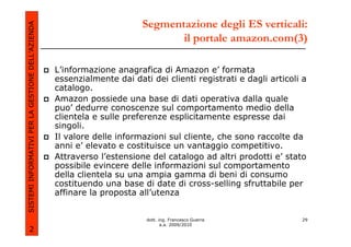 Segmentazione degli ES verticali:
SISTEMI INFORMATIVI PER LA GESTIONE DELL’AZIENDA
                                                                                il portale amazon.com(3)

                                                   L’informazione anagrafica di Amazon e’ formata
                                                   essenzialmente dai dati dei clienti registrati e dagli articoli a
                                                   catalogo.
                                                   Amazon possiede una base di dati operativa dalla quale
                                                   puo’ dedurre conoscenze sul comportamento medio della
                                                   clientela e sulle preferenze esplicitamente espresse dai
                                                   singoli.
                                                   Il valore delle informazioni sul cliente, che sono raccolte da
                                                   anni e’ elevato e costituisce un vantaggio competitivo.
                                                   Attraverso l’estensione del catalogo ad altri prodotti e’ stato
                                                   possibile evincere delle informazioni sul comportamento
                                                   della clientela su una ampia gamma di beni di consumo
                                                   costituendo una base di date di cross-selling sfruttabile per
                                                   affinare la proposta all’utenza


                                                                          dott. ing. Francesco Guerra             29
                                                                                 a.a. 2009/2010
             2
 