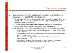 SISTEMI INFORMATIVI PER LA GESTIONE DELL’AZIENDA
                                                                                                               Enterprise systems

                                                   I sistemi informativi che elaborano transazioni aziendali interne
                                                   all’azienda sono detti Enterprise Systems
                                                      La transazione e’ un concetto chiave: una transazione rappresenta uno
                                                      scambio di beni, servizi o informazioni fra unita’ distinte della stessa
                                                      organizzazione o fra individui.
                                                      L’informazione generata dalle transazioni descrive lo scambio con
                                                      l’indicazione dei contraenti, dei termini e dei presupposti.
                                                      Le transazioni comprendono qualunque scambio di natura economica:
                                                          Scambi e contratti fra impresa e ambiente esterno o fra unita’ distinte della
                                                          stessa impresa
                                                          Trasformazioni, cioe’ attivita’ operative che contribuiscono alla produzione di
                                                          beni e/o erogazione di servizi
                                                          Movimentazione di oggetti fisici internamente all’azienda, o fra impresa e
                                                          mondo esterno
                                                          Certificazioni di eventi (inserimento di un nuovo prodotto in catalogo,
                                                          inventario di un magazzino, pagamento di una fattura, …)



                                                                                 dott. ing. Francesco Guerra                            3
                                                                                        a.a. 2009/2010
             2
 