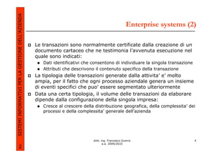 SISTEMI INFORMATIVI PER LA GESTIONE DELL’AZIENDA
                                                                                                     Enterprise systems (2)

                                                   Le transazioni sono normalmente certificate dalla creazione di un
                                                   documento cartaceo che ne testimonia l’avvenuta esecuzione nel
                                                   quale sono indicati:
                                                      Dati identificativi che consentono di individuare la singola transazione
                                                      Attributi che descrivono il contenuto specifico della transazione
                                                   La tipologia delle transazioni generate dalla attivita’ e’ molto
                                                   ampia, per il fatto che ogni processo aziendale genera un insieme
                                                   di eventi specifici che puo’ essere segmentato ulteriormente
                                                   Data una certa tipologia, il volume delle transazioni da elaborare
                                                   dipende dalla configurazione della singola impresa:
                                                      Cresce al crescere della distribuzione geografica, della complessita’ dei
                                                      processi e della complessita’ generale dell’azienda




                                                                              dott. ing. Francesco Guerra                        4
                                                                                     a.a. 2009/2010
             2
 