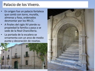 Palacio de los Vivero.
• En origen fue un palacio fortaleza
que contó con torre, muralla,
almenas y foso, ordenados
desmontar por los RR.CC.
• A finales del siglo XV pierde su
propiedad la familia y pasa a se
sede de la Real Chancillería.
• La portada de la escalera se
ornamenta con un arco de medio
punto y decoración de rosetas.
 
