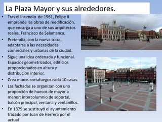 La Plaza Mayor y sus alrededores.
• Tras el incendio de 1561, Felipe II
emprende las obras de reedificación,
que encarga a uno de sus arquitectos
reales, Francisco de Salamanca.
• Pretendía, con la nueva traza,
adaptarse a las necesidades
comerciales y urbanas de la ciudad.
• Sigue una idea ordenada y funcional.
Espacios geometrizados, edificios
proporcionados en altura y
distribución interior.
• Crea muros cortafuegos cada 10 casas.
• Las fachadas se organizan con una
proporción de huecos de mayor a
menor: intercolumnio de soportal,
balcón principal, ventana y ventanillos.
• En 1879 se sustituyó el ayuntamiento
trazado por Juan de Herrera por el
actual
 