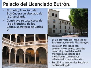 Palacio del Licenciado Butrón.
• El dueño, Francisco de
Butrón, era un abogado de
la Chancillería.
• Construye su casa cerca de
la de Francisco de los
Cobos, secretario de Carlos
V.
• Es un proyecto de Francisco de
Salamanca, como la Plaza Mayor.
• Patio con tres lados con
columnas y el cuarto cerrado,
como el gusto italiano del
momento. Decorado con
medallones con motivos
relacionados con la Justicia.
• En 1637 se vende a las Recoletas
de Santa Brígida.
 