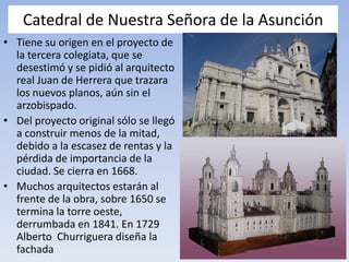 Catedral de Nuestra Señora de la Asunción
• Tiene su origen en el proyecto de
la tercera colegiata, que se
desestimó y se pidió al arquitecto
real Juan de Herrera que trazara
los nuevos planos, aún sin el
arzobispado.
• Del proyecto original sólo se llegó
a construir menos de la mitad,
debido a la escasez de rentas y la
pérdida de importancia de la
ciudad. Se cierra en 1668.
• Muchos arquitectos estarán al
frente de la obra, sobre 1650 se
termina la torre oeste,
derrumbada en 1841. En 1729
Alberto Churriguera diseña la
fachada
 
