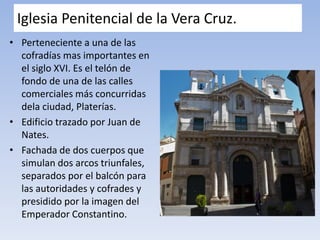Iglesia Penitencial de la Vera Cruz.
• Perteneciente a una de las
cofradías mas importantes en
el siglo XVI. Es el telón de
fondo de una de las calles
comerciales más concurridas
dela ciudad, Platerías.
• Edificio trazado por Juan de
Nates.
• Fachada de dos cuerpos que
simulan dos arcos triunfales,
separados por el balcón para
las autoridades y cofrades y
presidido por la imagen del
Emperador Constantino.
 