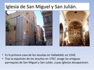 Iglesia de San Miguel y San Julián.
• Es la primera casa de los Jesuitas en Valladolid, en 1543.
• Tras la expulsión de los Jesuitas en 1767, acoge las antiguas
parroquias de San Miguel y San Julián, cuyas iglesias desaparecen.
 