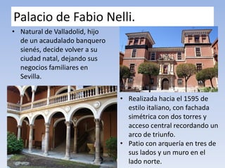 Palacio de Fabio Nelli.
• Natural de Valladolid, hijo
de un acaudalado banquero
sienés, decide volver a su
ciudad natal, dejando sus
negocios familiares en
Sevilla.
• Realizada hacia el 1595 de
estilo italiano, con fachada
simétrica con dos torres y
acceso central recordando un
arco de triunfo.
• Patio con arquería en tres de
sus lados y un muro en el
lado norte.
 