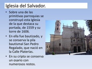 Iglesia del Salvador.
• Sobre una de las
primitivas parroquias se
construyó esta Iglesia
de la que destaca su
portada, de 1559 y su
torre de 1606.
• En ella fue bautizado, y
se conserva la pila
bautismal San Pedro
Regalado, que nació en
la Calle Platerías.
• En su cripta se conserva
un osario con
numerosos restos.
 