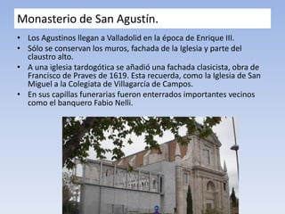 Monasterio de San Agustín.
• Los Agustinos llegan a Valladolid en la época de Enrique III.
• Sólo se conservan los muros, fachada de la Iglesia y parte del
claustro alto.
• A una iglesia tardogótica se añadió una fachada clasicista, obra de
Francisco de Praves de 1619. Esta recuerda, como la Iglesia de San
Miguel a la Colegiata de Villagarcía de Campos.
• En sus capillas funerarias fueron enterrados importantes vecinos
como el banquero Fabio Nelli.
 