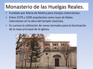 Monasterio de las Huelgas Reales.
• Fundado por María de Molina para monjas cistercienses.
• Entre 1579 y 1599 arquitectos como Juan de Nates
intervienen en la obra del templo clasicista.
• Es curiosa la utilización de vanos termales para la iluminación
de la nave principal de la Iglesia.
 
