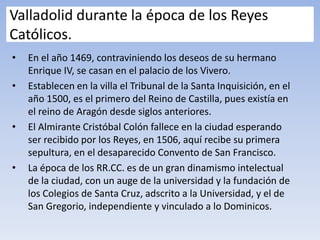 Valladolid durante la época de los Reyes
Católicos.
• En el año 1469, contraviniendo los deseos de su hermano
Enrique IV, se casan en el palacio de los Vivero.
• Establecen en la villa el Tribunal de la Santa Inquisición, en el
año 1500, es el primero del Reino de Castilla, pues existía en
el reino de Aragón desde siglos anteriores.
• El Almirante Cristóbal Colón fallece en la ciudad esperando
ser recibido por los Reyes, en 1506, aquí recibe su primera
sepultura, en el desaparecido Convento de San Francisco.
• La época de los RR.CC. es de un gran dinamismo intelectual
de la ciudad, con un auge de la universidad y la fundación de
los Colegios de Santa Cruz, adscrito a la Universidad, y el de
San Gregorio, independiente y vinculado a lo Dominicos.
 