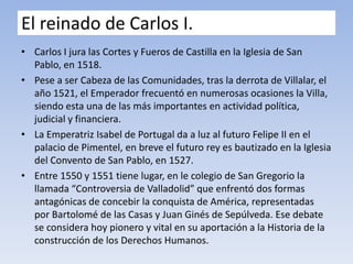 El reinado de Carlos I.
• Carlos I jura las Cortes y Fueros de Castilla en la Iglesia de San
Pablo, en 1518.
• Pese a ser Cabeza de las Comunidades, tras la derrota de Villalar, el
año 1521, el Emperador frecuentó en numerosas ocasiones la Villa,
siendo esta una de las más importantes en actividad política,
judicial y financiera.
• La Emperatriz Isabel de Portugal da a luz al futuro Felipe II en el
palacio de Pimentel, en breve el futuro rey es bautizado en la Iglesia
del Convento de San Pablo, en 1527.
• Entre 1550 y 1551 tiene lugar, en le colegio de San Gregorio la
llamada “Controversia de Valladolid” que enfrentó dos formas
antagónicas de concebir la conquista de América, representadas
por Bartolomé de las Casas y Juan Ginés de Sepúlveda. Ese debate
se considera hoy pionero y vital en su aportación a la Historia de la
construcción de los Derechos Humanos.
 
