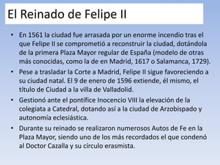 El Reinado de Felipe II
• En 1561 la ciudad fue arrasada por un enorme incendio tras el
que Felipe II se comprometió a reconstruir la ciudad, dotándola
de la primera Plaza Mayor regular de España (modelo de otras
más conocidas, como la de en Madrid, 1617 o Salamanca, 1729).
• Pese a trasladar la Corte a Madrid, Felipe II sigue favoreciendo a
su ciudad natal. El 9 de enero de 1596 extiende, él mismo, el
título de Ciudad a la villa de Valladolid.
• Gestionó ante el pontífice Inocencio VIII la elevación de la
colegiata a Catedral, dotando así a la ciudad de Arzobispado y
autonomía eclesiástica.
• Durante su reinado se realizaron numerosos Autos de Fe en la
Plaza Mayor, siendo uno de los más recordados el que condenó
al Doctor Cazalla y su círculo erasmista.
 