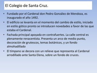 El Colegio de Santa Cruz.
• Fundado por el Cardenal don Pedro González de Mendoza, es
inaugurado el año 1492.
• El edificio se levanta en el momento del cambio de estilo, iniciado
en estilo gótico pronto se introducen novedades a favor de las que
estaba el Cardenal.
• Fachada principal apoyada en contrafuertes. La calle central es
plenamente renacentista. Presenta un arco de medio punto,
decoración de grutescos, temas botánicos, y un fondo
almohadillado
• El tímpano se decora con un relieve que representa al Cardenal
arrodillado ante Santa Elena, sobre un fondo de cruces.
 