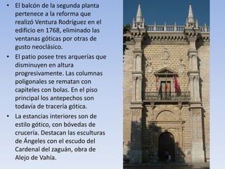 • El balcón de la segunda planta
pertenece a la reforma que
realizó Ventura Rodríguez en el
edificio en 1768, eliminado las
ventanas góticas por otras de
gusto neoclásico.
• El patio posee tres arquerías que
disminuyen en altura
progresivamente. Las columnas
poligonales se rematan con
capiteles con bolas. En el piso
principal los antepechos son
todavía de tracería gótica.
• La estancias interiores son de
estilo gótico, con bóvedas de
crucería. Destacan las esculturas
de Ángeles con el escudo del
Cardenal del zaguán, obra de
Alejo de Vahía.
 