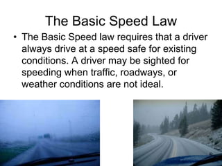 The Basic Speed Law
• The Basic Speed law requires that a driver
always drive at a speed safe for existing
conditions. A driver may be sighted for
speeding when traffic, roadways, or
weather conditions are not ideal.
 