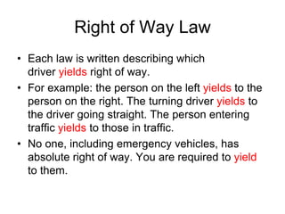 Right of Way Law
• Each law is written describing which
driver yields right of way.
• For example: the person on the left yields to the
person on the right. The turning driver yields to
the driver going straight. The person entering
traffic yields to those in traffic.
• No one, including emergency vehicles, has
absolute right of way. You are required to yield
to them.
 
