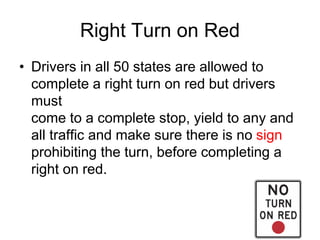 Right Turn on Red
• Drivers in all 50 states are allowed to
complete a right turn on red but drivers
must
come to a complete stop, yield to any and
all traffic and make sure there is no sign
prohibiting the turn, before completing a
right on red.
 