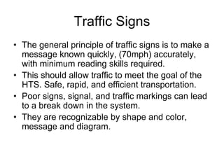 Traffic Signs
• The general principle of traffic signs is to make a
message known quickly, (70mph) accurately,
with minimum reading skills required.
• This should allow traffic to meet the goal of the
HTS. Safe, rapid, and efficient transportation.
• Poor signs, signal, and traffic markings can lead
to a break down in the system.
• They are recognizable by shape and color,
message and diagram.
 