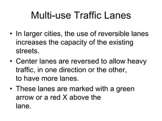 Multi-use Traffic Lanes
• In larger cities, the use of reversible lanes
increases the capacity of the existing
streets.
• Center lanes are reversed to allow heavy
traffic, in one direction or the other,
to have more lanes.
• These lanes are marked with a green
arrow or a red X above the
lane.
 