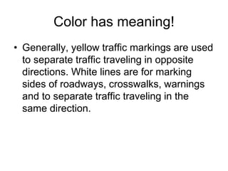 Color has meaning!
• Generally, yellow traffic markings are used
to separate traffic traveling in opposite
directions. White lines are for marking
sides of roadways, crosswalks, warnings
and to separate traffic traveling in the
same direction.
 