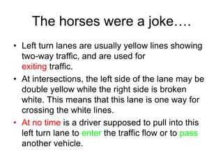 The horses were a joke….
• Left turn lanes are usually yellow lines showing
two-way traffic, and are used for
exiting traffic.
• At intersections, the left side of the lane may be
double yellow while the right side is broken
white. This means that this lane is one way for
crossing the white lines.
• At no time is a driver supposed to pull into this
left turn lane to enter the traffic flow or to pass
another vehicle.
 