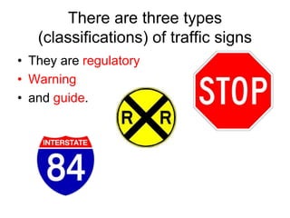 There are three types
(classifications) of traffic signs
• They are regulatory
• Warning
• and guide.
 