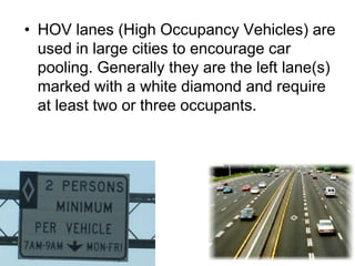 • HOV lanes (High Occupancy Vehicles) are
used in large cities to encourage car
pooling. Generally they are the left lane(s)
marked with a white diamond and require
at least two or three occupants.
 