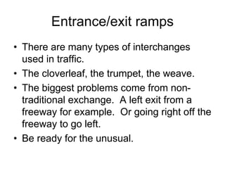 Entrance/exit ramps
• There are many types of interchanges
used in traffic.
• The cloverleaf, the trumpet, the weave.
• The biggest problems come from non-
traditional exchange. A left exit from a
freeway for example. Or going right off the
freeway to go left.
• Be ready for the unusual.
 