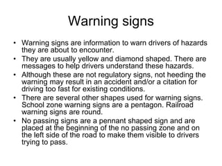 Warning signs
• Warning signs are information to warn drivers of hazards
they are about to encounter.
• They are usually yellow and diamond shaped. There are
messages to help drivers understand these hazards.
• Although these are not regulatory signs, not heeding the
warning may result in an accident and/or a citation for
driving too fast for existing conditions.
• There are several other shapes used for warning signs.
School zone warning signs are a pentagon. Railroad
warning signs are round.
• No passing signs are a pennant shaped sign and are
placed at the beginning of the no passing zone and on
the left side of the road to make them visible to drivers
trying to pass.
 