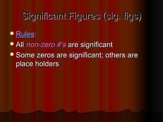 Significant Figures (sig. figs)Significant Figures (sig. figs)
RulesRules::
AllAll non-zero #’snon-zero #’s are significantare significant
Some zeros are significant; others areSome zeros are significant; others are
place holdersplace holders
 
