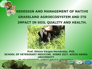 Prof. Silvino Vargas Hernández. PhD.
SCHOOL OF VETERINARY MEDICINE. DEBRE ZEIT. ADDIS ABABA
UNIVERSITY
25-28 OCTOBER, ADDIS ABABA, ETHIOPIA
REDESIGN AND MANAGEMENT OF NATIVE
GRASSLAND AGROECOSYSTEM AND ITS
IMPACT IN SOIL QUALITY AND HEALTH.
 