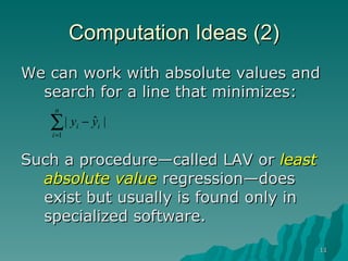 Computation Ideas (2) We can work with absolute values and search for a line that minimizes: Such a procedure—called LAV or  least absolute value  regression—does exist but usually is found only in specialized software. 