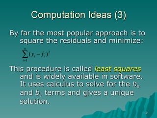 Computation Ideas (3) By far the most popular approach is to square the residuals and minimize: This procedure is called  least squares  and is widely available in software.  It uses calculus to solve for the  b 0  and  b 1   terms and gives a unique solution. 