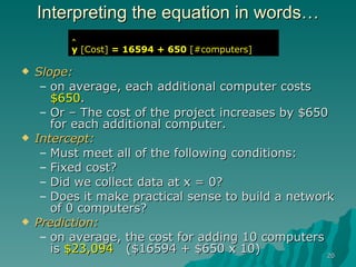 Interpreting the equation in words… Slope:   on average, each additional computer costs  $650 . Or – The cost of the project increases by $650 for each additional computer. Intercept:   Must meet all of the following conditions: Fixed cost?  Did we collect data at x = 0? Does it make practical sense to build a network of 0 computers? Prediction: on average, the cost for adding 10 computers is  $23,094   ($16594 + $650 x 10)  ^ y   [Cost]  = 16594 + 650  [#computers] 