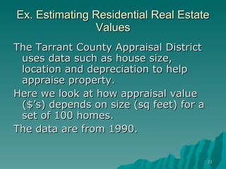 Ex. Estimating Residential Real Estate Values The Tarrant County Appraisal District uses data such as house size, location and depreciation to help appraise property. Here we look at how appraisal value ($’s) depends on size (sq feet) for a set of 100 homes.  The data are from 1990. 