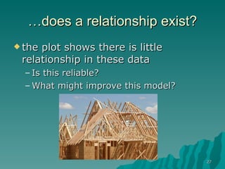 … does a relationship exist? the plot shows there is little relationship in these data  Is this reliable? What might improve this model? 