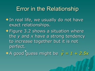 Error in the Relationship In real life, we usually do not have exact relationships. Figure 3.2 shows a situation where the  y  and  x  have a strong tendency to increase together but it is not perfect. ^ A good guess might be  y = 1 + 2.5x 