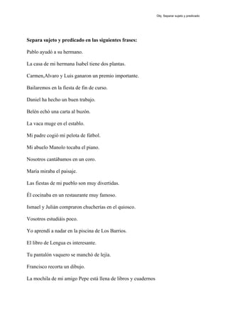 Separa sujeto y predicado en las siguientes frases:
Pablo ayudó a su hermano.
La casa de mi hermana Isabel tiene dos plantas.
Carmen,Alvaro y Luis ganaron un premio importante.
Bailaremos en la fiesta de fin de curso.
Daniel ha hecho un buen trabajo.
Belén echó una carta al buzón.
La vaca muge en el establo.
Mi padre cogió mi pelota de fútbol.
Mi abuelo Manolo tocaba el piano.
Nosotros cantábamos en un coro.
María miraba el paisaje.
Las fiestas de mi pueblo son muy divertidas.
Él cocinaba en un restaurante muy famoso.
Ismael y Julián compraron chucherías en el quiosco.
Vosotros estudiáis poco.
Yo aprendí a nadar en la piscina de Los Barrios.
El libro de Lengua es interesante.
Tu pantalón vaquero se manchó de lejía.
Francisco recorta un dibujo.
La mochila de mi amigo Pepe está llena de libros y cuadernos
Obj. Separar sujeto y predicado
 