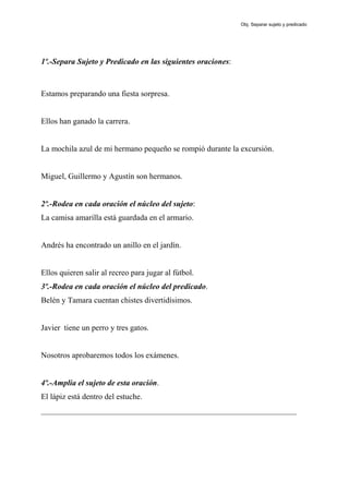 1º.-Separa Sujeto y Predicado en las siguientes oraciones:
Estamos preparando una fiesta sorpresa.
Ellos han ganado la carrera.
La mochila azul de mi hermano pequeño se rompió durante la excursión.
Miguel, Guillermo y Agustín son hermanos.
2º.-Rodea en cada oración el núcleo del sujeto:
La camisa amarilla está guardada en el armario.
Andrés ha encontrado un anillo en el jardín.
Ellos quieren salir al recreo para jugar al fútbol.
3º.-Rodea en cada oración el núcleo del predicado.
Belén y Tamara cuentan chistes divertidísimos.
Javier tiene un perro y tres gatos.
Nosotros aprobaremos todos los exámenes.
4º.-Amplia el sujeto de esta oración.
El lápiz está dentro del estuche.
________________________________________________________________
Obj. Separar sujeto y predicado
 