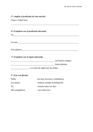 5º.-Amplia el predicado de esta oración:
Charo e Isabel leen.
________________________________________________________________
6º.-Completa con el predicado adecuado.
Tú______________________________________________________________
La casa _________________________________________________________
Esos pájaros_____________________________________________________
7º.-Completa con el sujeto adecuado.
_________________________________________ son buenos amigos.
_________________________________________ tienen plumas.
_________________ va a clase de inglés por las tardes.
8º.-Une con flechas
Pablo son muy traviesos y habladores.
Los leones ordenas siempre la habitación.
Tú estudia todos los días.
Mis compañeros son carnívoros.
Obj. Separar sujeto y predicado
 